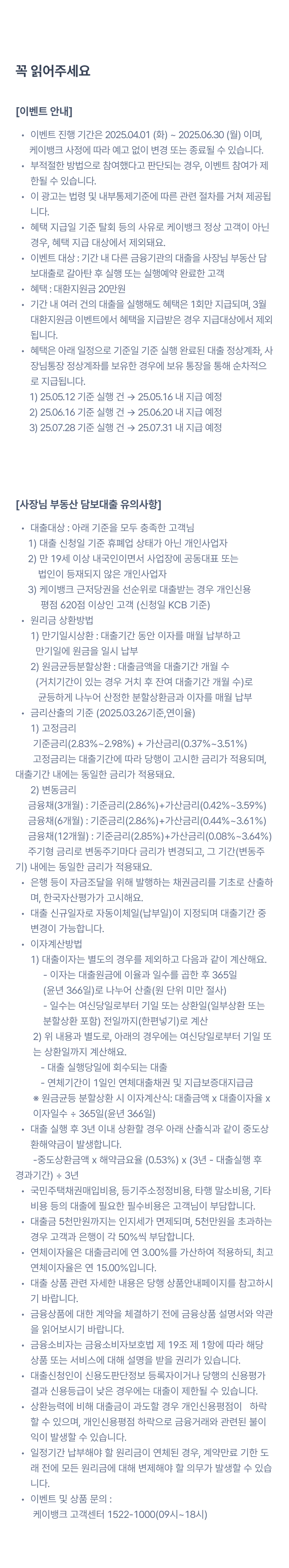 
꼭 읽어주세요
이벤트 안내
이벤트 진행 기간은 2025.03.12 (수) ~ 2025.03.31 (월) 이며,
      케이뱅크 사정에 따라 예고 없이 변경 또는 종료될 수 있습니다.
부적절한 방법으로 참여했다고 판단되는 경우, 이벤트 참여가 제한될 수 있습니다. 
이 광고는 법령 및 내부통제기준에 따른 관련 절차를 거쳐 제공됩니다. 
혜택 지급일 기준 탈회 등의 사유로 케이뱅크 정상 고객이 아닌 경우, 혜택 지급 대상에서 제외돼요. 
[이벤트1]
이벤트 대상 : 기간 내 다른 금융기관의 대출을 사장님 부동산 담보대출로 갈아탄 후 실행 또는 실행예약 완료한 고객
혜택 : 대환지원금 20만원
기간 내 여러 건의 대출을 실행해도 혜택은 1회만 지급됩니다.
혜택은 2025.04.28 기준 실행 완료된 대출 정상계좌, 사장님통장 정상계좌를 보유한 경우에만 받을 수 있어요.
혜택은 2025년 4월 5주차 내 보유 통장을 통해 순차적으로 지급됩니다. 

[이벤트2]
이벤트 대상 : ‘주변 사장님께 알려주기’ 버튼을 눌러 공유 완료한 고객 중 3,000명 추첨
혜택 : 메가커피 아이스 아메리카노 1잔
이벤트 기간 중 여러 번 공유할수록 당첨 확률이 올라가요.
혜택은 2025년 4월 5주차 내 가입 전화번호를 통해 순차적으로 지급됩니다. 
발송된 혜택의 유효기간 연장, 교환/환불, 재발송은 불가능하며, 혜택에 대한 상세 설명은 문자 하단 유의사항을 참고해주세요.

사장님 부동산 담보대출 유의사항
대출대상 : 아래 기준을 모두 충족한 고객님
     1) 대출 신청일 기준 휴폐업 상태가 아닌 개인사업자
     2) 만 19세 이상 내국인이면서 사업장에 공동대표 또는           법인이 등재되지 않은 개인사업자
     3) 케이뱅크 근저당권을 선순위로 대출받는 경우 개인신용           평점 620점 이상인 고객 (신청일 KCB 기준)
원리금 상환방법   1) 만기일시상환 : 대출기간 동안 이자를 매월 납부하고   만기일에 원금을 일시 납부
      2) 원금균등분할상환 : 대출금액을 대출기간 개월 수         (거치기간이 있는 경우 거치 후 잔여 대출기간 개월 수)로           균등하게 나누어 산정한 분할상환금과 이자를 매월 납부 
금리산출의 기준 (2025.03.12기준)  1) 고정금리
       기준금리(2.80%~2.94%) + 가산금리(0.37%~3.51%)        고정금리는 대출기간에 따라 당행이 고시한 금리가 적용되며,          대출기간 내에는 동일한 금리가 적용돼요.       2) 변동금리      금융채(3개월) : 기준금리(2.88%)+가산금리(0.42%~3.59%)
     금융채(6개월) : 기준금리(2.87%)+가산금리(0.44%~3.61%)
     금융채(12개월) : 기준금리(2.86%)+가산금리(0.08%~3.64%)      주기형 금리로 변동주기마다 금리가 변경되고, 그 기간(변동주기) 내에는 동일한 금리가 적용돼요.
은행 등이 자금조달을 위해 발행하는 채권금리를 기초로 산출하며, 한국자산평가가 고시해요.
대출 신규일자로 자동이체일(납부일)이 지정되며 대출기간 중 변경이 가능합니다.
이자계산방법
      1) 대출이자는 별도의 경우를 제외하고 다음과 같이 계산해요.
           - 이자는 대출원금에 이율과 일수를 곱한 후 365일
           (윤년 366일)로 나누어 산출(원 단위 미만 절사)
           - 일수는 여신당일로부터 기일 또는 상환일(일부상환 또는   
           분할상환 포함) 전일까지(한편넣기)로 계산
       2) 위 내용과 별도로, 아래의 경우에는 여신당일로부터 기일 또
       는 상환일까지 계산해요.
          - 대출 실행당일에 회수되는 대출
          - 연체기간이 1일인 연체대출채권 및 지급보증대지급금
       ※ 원금균등 분할상환 시 이자계산식: 대출금액 x 대출이자율 x  
       이자일수 ÷ 365일(윤년 366일)
대출 실행 후 3년 이내 상환할 경우 아래 산출식과 같이 중도상환해약금이 발생합니다.
       -중도상환금액 x 해약금요율 (0.53%) x (3년 - 대출실행 후     경과기간) ÷ 3년
국민주택채권매입비용, 등기주소정정비용, 타행 말소비용, 기타비용 등의 대출에 필요한 필수비용은 고객님이 부담합니다.
대출금 5천만원까지는 인지세가 면제되며, 5천만원을 초과하는 경우 고객과 은행이 각 50%씩 부담합니다.
연체이자율은 대출금리에 연 3.00%를 가산하여 적용하되, 최고 연체이자율은 연 15.00%입니다.
대출 상품 관련 자세한 내용은 당행 상품안내페이지를 참고하시기 바랍니다.
금융상품에 대한 계약을 체결하기 전에 금융상품 설명서와 약관을 읽어보시기 바랍니다.
금융소비자는 금융소비자보호법 제 19조 제 1항에 따라 해당 상품 또는 서비스에 대해 설명을 받을 권리가 있습니다. 
대출신청인이 신용도판단정보 등록자이거나 당행의 신용평가 결과 신용등급이 낮은 경우에는 대출이 제한될 수 있습니다.
상환능력에 비해 대출금이 과도할 경우 개인신용평점이   하락할 수 있으며, 개인신용평점 하락으로 금융거래와 관련된 불이익이 발생할 수 있습니다.
일정기간 납부해야 할 원리금이 연체된 경우, 계약만료 기한 도래 전에 모든 원리금에 대해 변제해야 할 의무가 발생할 수 있습니다.
이벤트 및 상품 문의 :  케이뱅크 고객센터 1522-1000(09시~18시)
