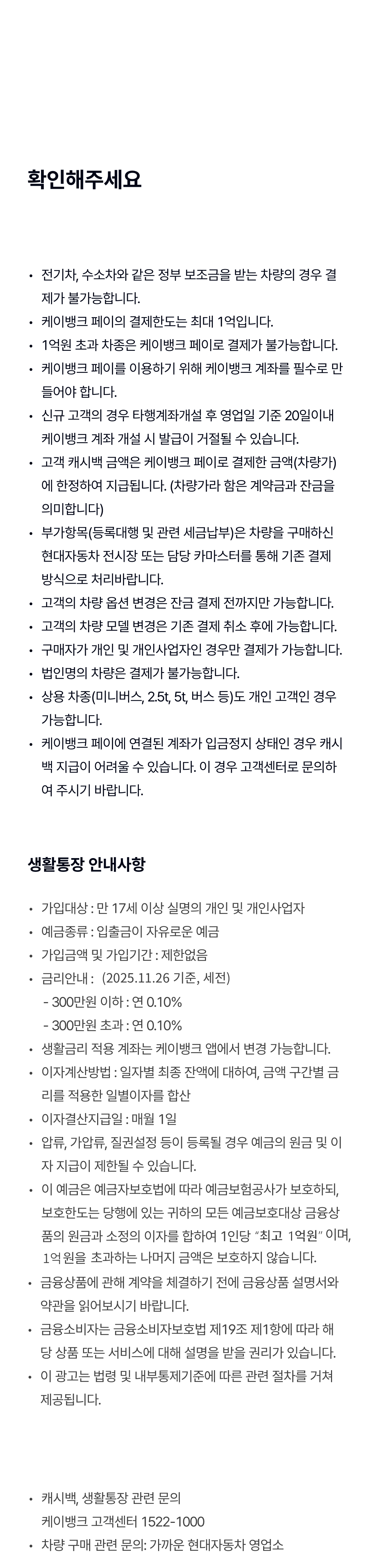 확인해주세요
전기차, 수소차와 같은 정부 보조금을 받는 차량의 경우 결제가 불가능합니다.
케이뱅크 페이의 결제한도는 최대 1억입니다.
1억원 초과 차종은 케이뱅크 페이로 결제가 불가능합니다.
케이뱅크 페이를 이용하기 위해 케이뱅크 계좌를 필수로 만들어야 합니다.
신규 고객의 경우 타행계좌개설 후 영업일 기준 20일이내 케이뱅크 계좌 개설 시 발급이 거절될수 있습니다.
고객 캐시백 금액은 케이뱅크 페이로 결제한 금액(차량가)에 한정하여 지급됩니다. (차량가라 함은 계약금과 잔금을 의미합니다)
부가항목(등록대행 및 관련 세금납부)은 차량을 구매하신 현대자동차 전시장 또는 담당 카마스터를 통해 기존 결제 방식으로 처리바랍니다.
고객의 차량 옵션 변경은 잔금 결제 전가지만 가능합니다.
고객의 차량 모델 변경은 기존 결제 취소 후에 가능합니다.
구매자가 개인 및 개인사업자인 경우만 결제가 가능합니다.
법인명의 차량은 결제가 불가능합니다.
상용 차종(미니버스, 2.5t, 5t, 버스 등)도 개인 고객인 경우 가능합니다.
케이뱅크 페이에 연결된 계좌가 입금정지 상태인 경우 캐시백 지급이 어려울 수 있습니다. 이 경우 고객센터로 문의하여 주시기 바랍니다.

생활통장 안내사항
가입대상 : 만 17세 이상 실명의 개인 및 개인사업자
예금종류 : 입출금이 자유로운 예금
가입금액 및 가입기간 : 제한없음
금리안내 : (2025.11.26 기준, 세전)
- 300만원 이하 : 연 0.10%
- 300만원 초과 : 연 0.10%
생활금리는 보유한 생활통장 중 1인 1계좌에 한하여 적용되며, 생활금리 적용 계좌 외 생활통장은 금액구간에 관계없이, 연0.1%(세전)가 적용됩니다.
생활금리 적용 계좌는 케이뱅크 앱에서 변경 가능합니다.
이자계산방법 : 일자별 최종 잔액에 대하여, 금액 구간별 금리를 적용한 일별이자를 합산
이자결산지급일 : 매월 1일
압류, 가압류, 질권설정 등이 등록될 경우 예금의 원금 및 이자 지급이 제한될 수 있습니다.
이 예금은 예금자보호법에 따라 원금과 소정의 이자를 합하여 1인당 “최고 1억원”이며, 1억원을 초과하는 나머지 금액은 보호하지 않습니다.
금융상품에 관해 계약을 체결하기 전에 금융상품 설명서와 약관을 읽어보시기 바랍니다.
금융소비자는 금융소비자보호법 제19조 제1항에 따라 해당 상품 또는 서비스에 대해 설명을 받을 권리가 있습니다.
이 광고는 법령 및 내부통제기준에 따른 관련 절차를 거쳐 제공됩니다.

캐시백, 생활통장 관련 문의
케이뱅크 고객센터 1522-1000
차량 구매 관련 문의: 가까운 현대자동차 영업소

2025.11.26. 준법감시인 심의필 2025-2590 (유효기간 : 2026.12.31.)